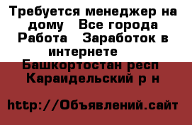 Требуется менеджер на дому - Все города Работа » Заработок в интернете   . Башкортостан респ.,Караидельский р-н